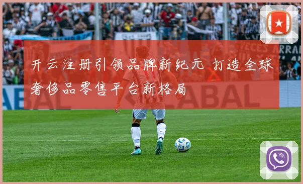 开云注册引领品牌新纪元 打造全球奢侈品零售平台新格局