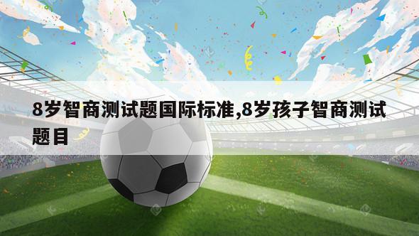 8岁智商测试题国际标准,8岁孩子智商测试题目