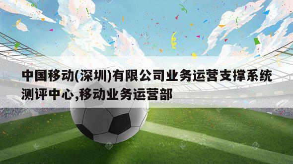 中国移动(深圳)有限公司业务运营支撑系统测评中心,移动业务运营部