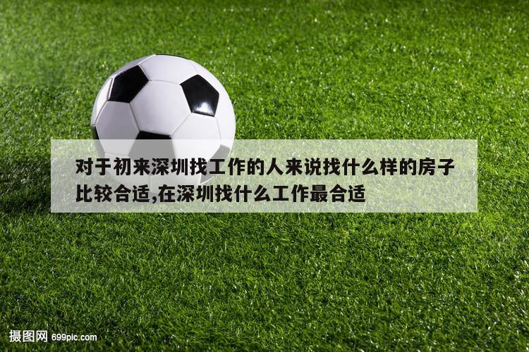 对于初来深圳找工作的人来说找什么样的房子比较合适,在深圳找什么工作最合适