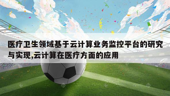 医疗卫生领域基于云计算业务监控平台的研究与实现,云计算在医疗方面的应用