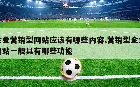 企业营销型网站应该有哪些内容,营销型企业网站一般具有哪些功能