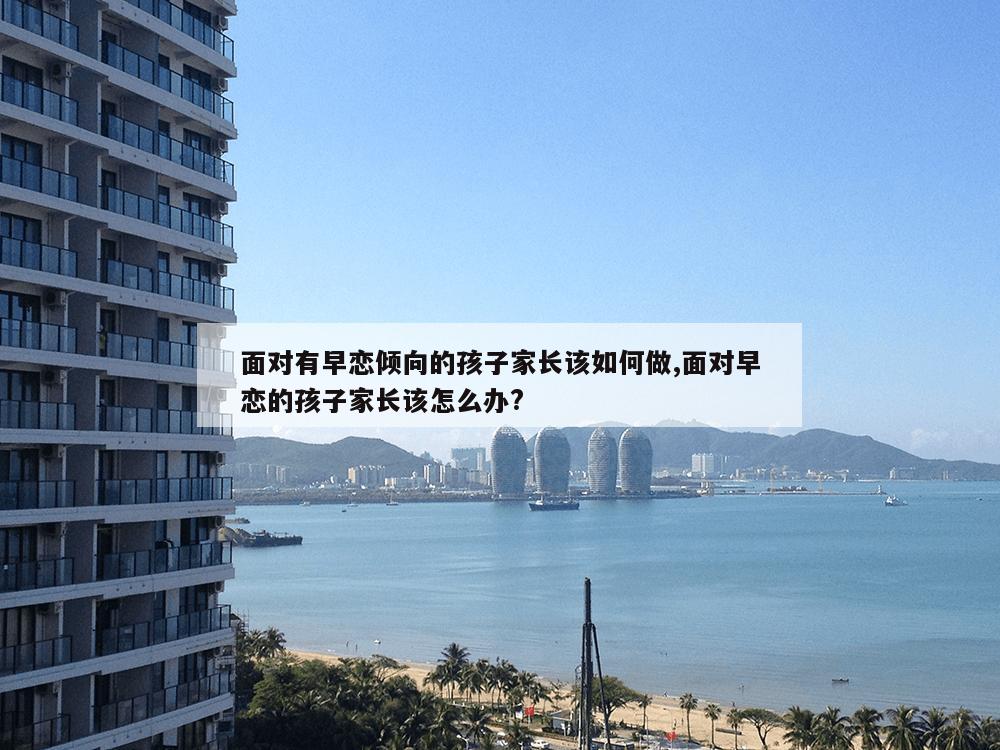 面对有早恋倾向的孩子家长该如何做,面对早恋的孩子家长该怎么办?