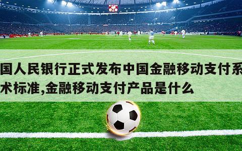 中国人民银行正式发布中国金融移动支付系列技术标准,金融移动支付产品是什么