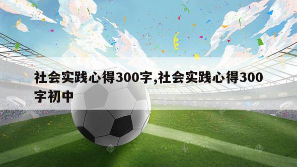 社会实践心得300字,社会实践心得300字初中